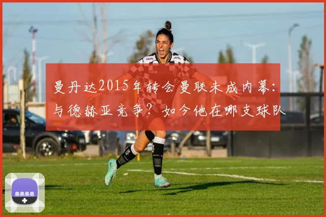 曼丹达2015年转会曼联未成内幕：与德赫亚竞争？如今他在哪支球队效力？