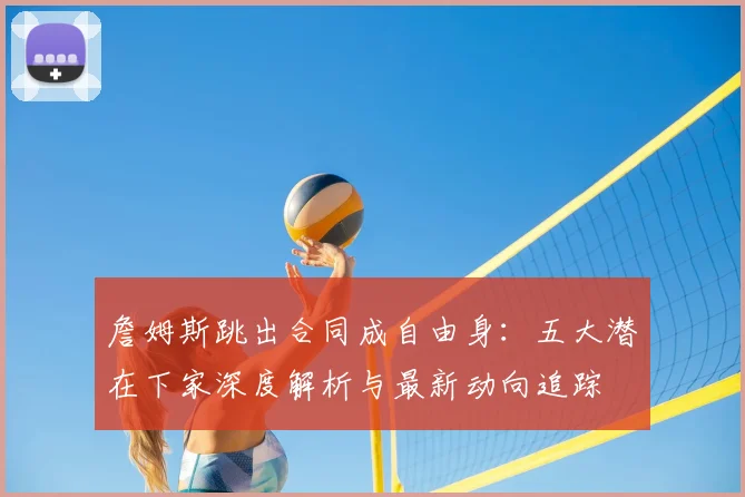 詹姆斯跳出合同成自由身：五大潜在下家深度解析与最新动向追踪