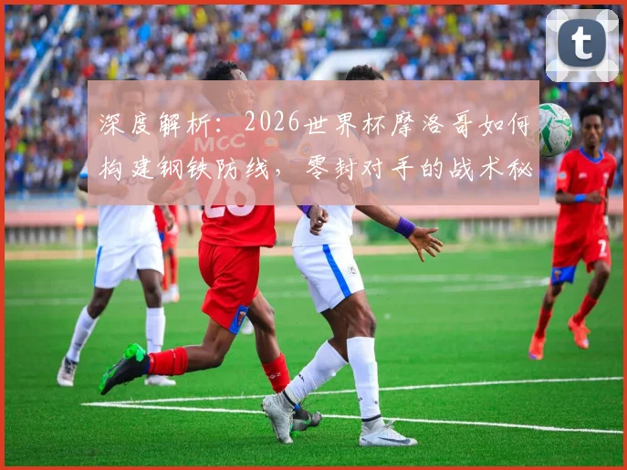 深度解析:2026世界杯摩洛哥如何构建钢铁防线,零封对手的战术秘诀