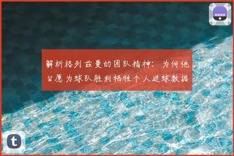解析格列兹曼的团队精神：为何他甘愿为球队胜利牺牲个人进球数据？
