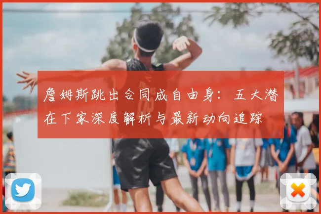 詹姆斯跳出合同成自由身：五大潜在下家深度解析与最新动向追踪
