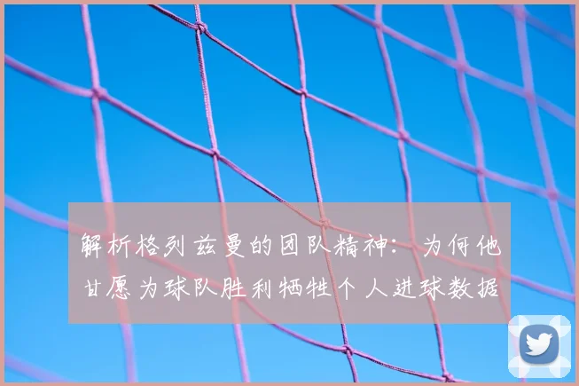 解析格列兹曼的团队精神:为何他甘愿为球队胜利牺牲个人进球数据?